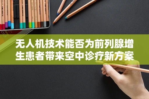 无人机技术能否为前列腺增生患者带来空中诊疗新方案？