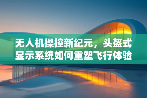 无人机操控新纪元，头盔式显示系统如何重塑飞行体验？