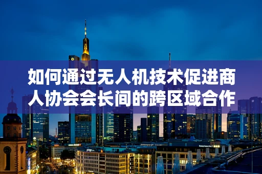 如何通过无人机技术促进商人协会会长间的跨区域合作？