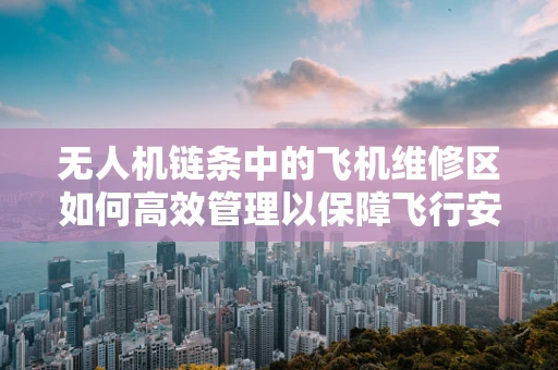 无人机链条中的飞机维修区如何高效管理以保障飞行安全？