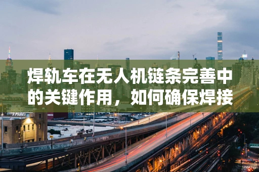 焊轨车在无人机链条完善中的关键作用，如何确保焊接精度与效率？