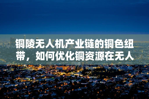 铜陵无人机产业链的铜色纽带，如何优化铜资源在无人机制造中的应用？