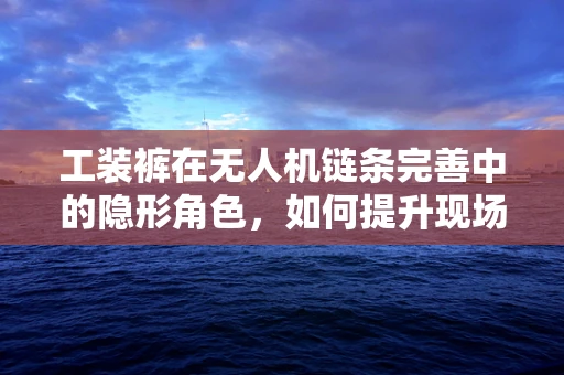 工装裤在无人机链条完善中的隐形角色，如何提升现场作业的灵活性与安全性？