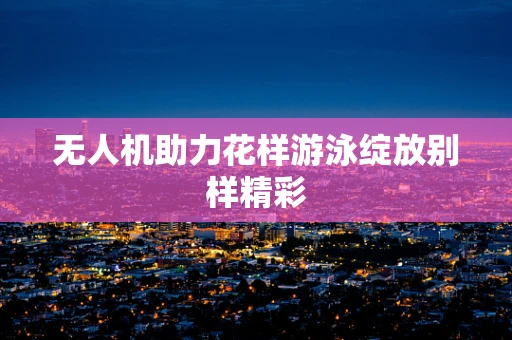 无人机助力花样游泳绽放别样精彩