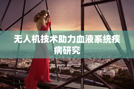 无人机技术助力血液系统疾病研究