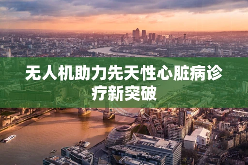 无人机助力先天性心脏病诊疗新突破