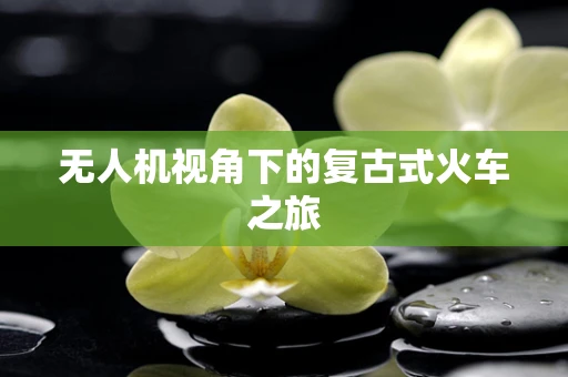无人机视角下的复古式火车之旅