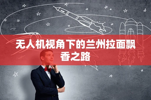 无人机视角下的兰州拉面飘香之路