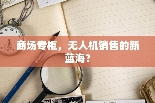 商场专柜，无人机销售的新蓝海？