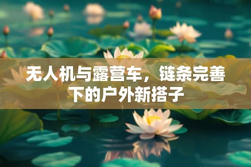 无人机与露营车，链条完善下的户外新搭子