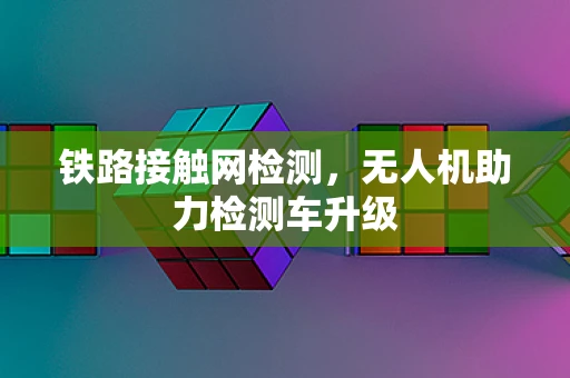 铁路接触网检测，无人机助力检测车升级