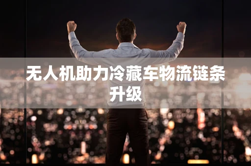 无人机助力冷藏车物流链条升级