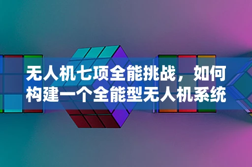 无人机七项全能挑战，如何构建一个全能型无人机系统？