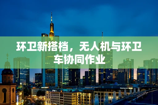环卫新搭档，无人机与环卫车协同作业