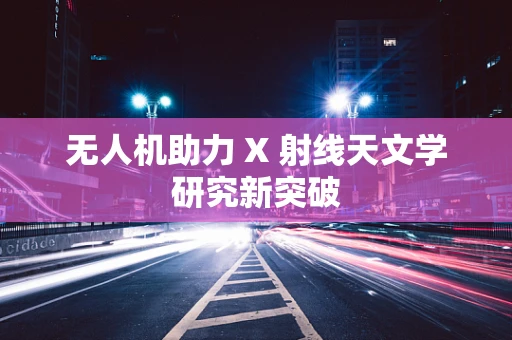 无人机助力 X 射线天文学研究新突破