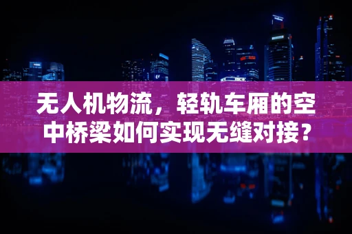 无人机物流，轻轨车厢的空中桥梁如何实现无缝对接？