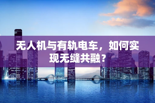 无人机与有轨电车，如何实现无缝共融？