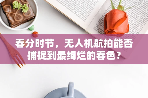 春分时节，无人机航拍能否捕捉到最绚烂的春色？