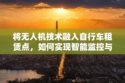 将无人机技术融入自行车租赁点，如何实现智能监控与高效管理？