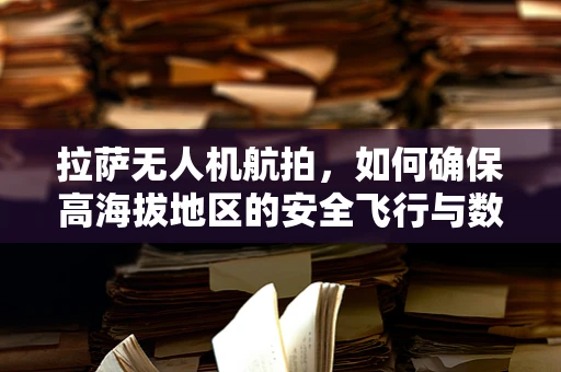 拉萨无人机航拍，如何确保高海拔地区的安全飞行与数据传输？