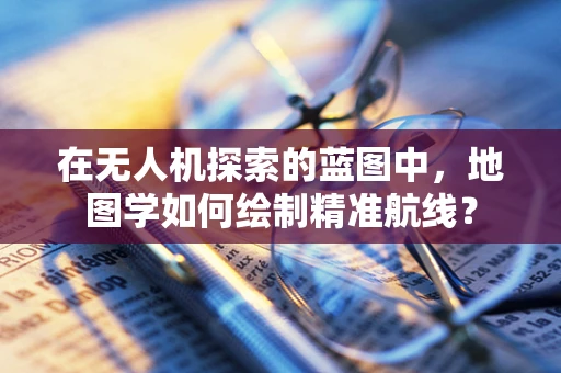 在无人机探索的蓝图中，地图学如何绘制精准航线？