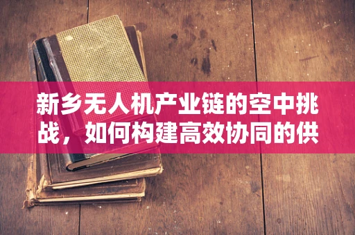 新乡无人机产业链的空中挑战，如何构建高效协同的供应链？