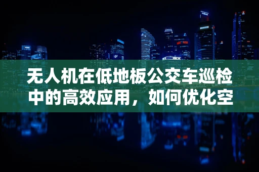 无人机在低地板公交车巡检中的高效应用，如何优化空中作业的灵活性与安全性？