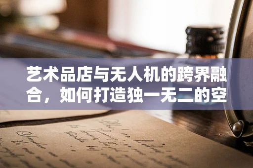 艺术品店与无人机的跨界融合，如何打造独一无二的空中艺术品展？