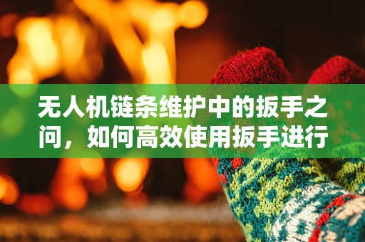 无人机链条维护中的扳手之问，如何高效使用扳手进行无人机紧固件维修？