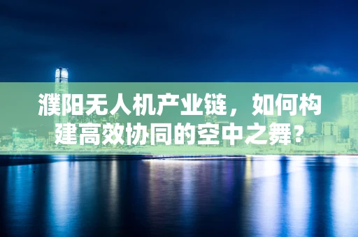 濮阳无人机产业链，如何构建高效协同的空中之舞？