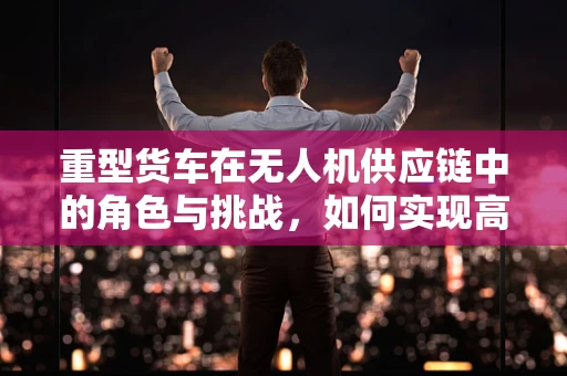重型货车在无人机供应链中的角色与挑战，如何实现高效协同？