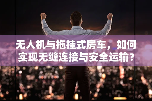 无人机与拖挂式房车，如何实现无缝连接与安全运输？