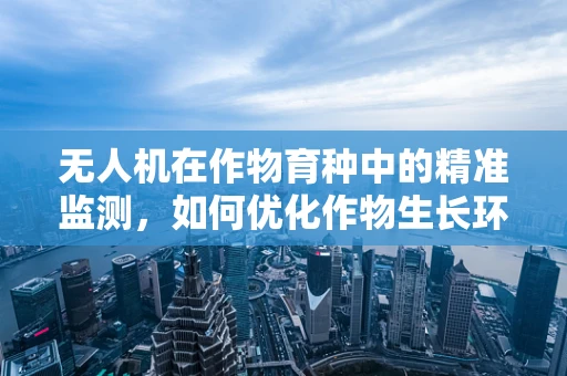无人机在作物育种中的精准监测，如何优化作物生长环境以提升育种效率？