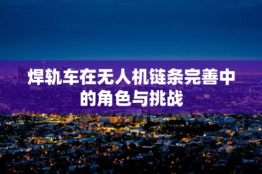 焊轨车在无人机链条完善中的角色与挑战