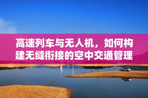 高速列车与无人机，如何构建无缝衔接的空中交通管理系统？