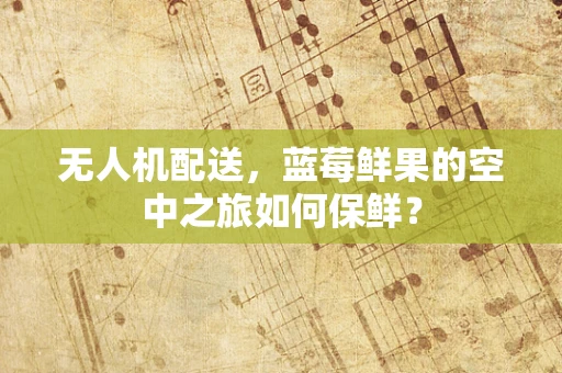 无人机配送，蓝莓鲜果的空中之旅如何保鲜？