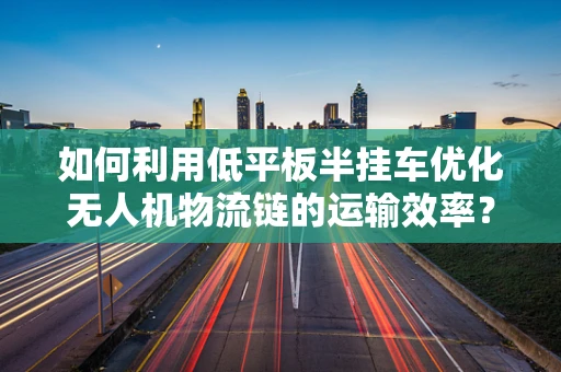 如何利用低平板半挂车优化无人机物流链的运输效率？
