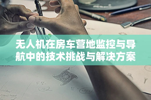 无人机在房车营地监控与导航中的技术挑战与解决方案