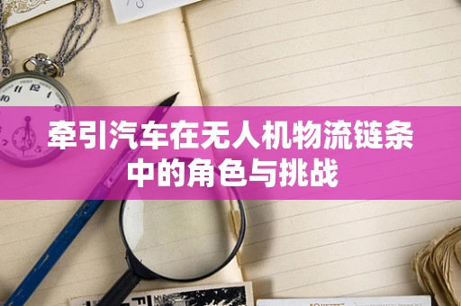 牵引汽车在无人机物流链条中的角色与挑战