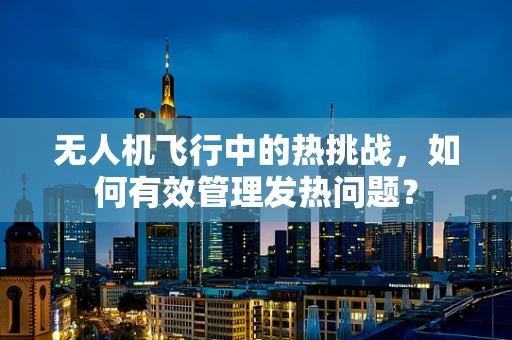 无人机飞行中的热挑战，如何有效管理发热问题？