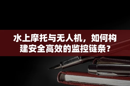 水上摩托与无人机，如何构建安全高效的监控链条？