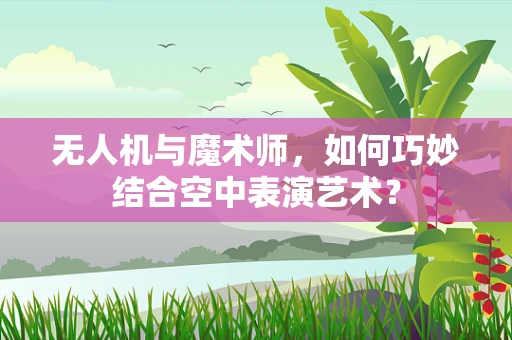 无人机与魔术师，如何巧妙结合空中表演艺术？