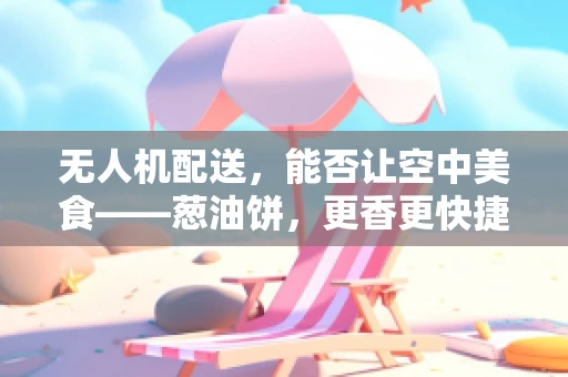无人机配送，能否让空中美食——葱油饼，更香更快捷？