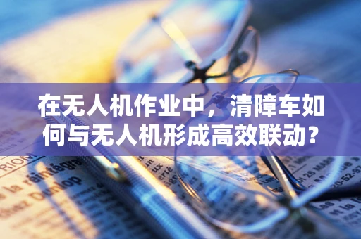 在无人机作业中，清障车如何与无人机形成高效联动？