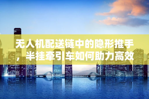 无人机配送链中的隐形推手，半挂牵引车如何助力高效运输？