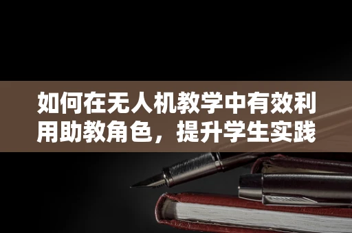 如何在无人机教学中有效利用助教角色，提升学生实践能力？