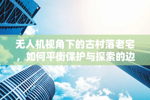 无人机视角下的古村落老宅，如何平衡保护与探索的边界？