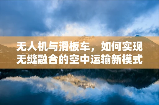 无人机与滑板车，如何实现无缝融合的空中运输新模式？