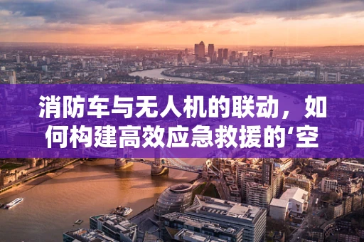 消防车与无人机的联动，如何构建高效应急救援的‘空地’协同网络？