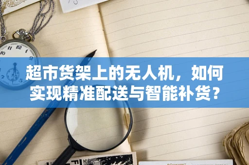 超市货架上的无人机，如何实现精准配送与智能补货？